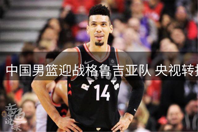 中国男篮迎战格鲁吉亚队 央视转播安排引热议