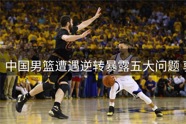 中国男篮遭遇逆转暴露五大问题 郭士强酝酿调整方案