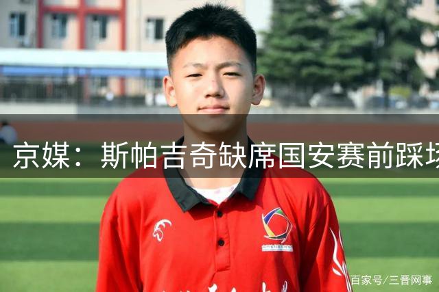 京媒：斯帕吉奇缺席国安赛前踩场训练，李磊、王刚现身工体