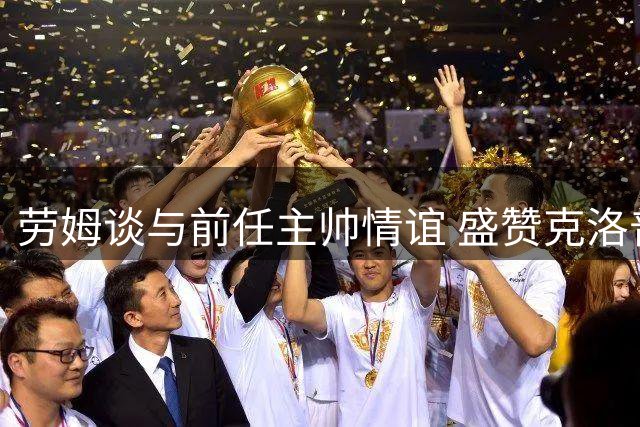 劳姆谈与前任主帅情谊 盛赞克洛普执教德国队