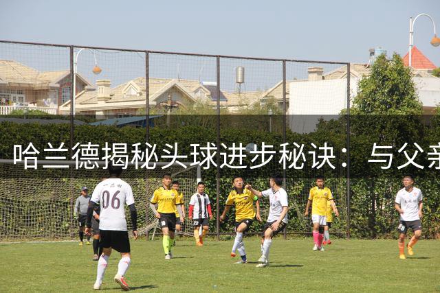 哈兰德揭秘头球进步秘诀：与父亲庭院苦练