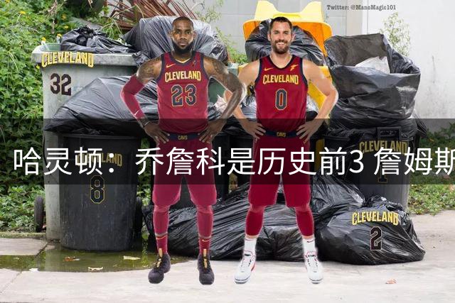 哈灵顿：乔詹科是历史前3 詹姆斯有着最伟大的职业生涯