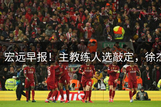 宏远早报！主教练人选敲定，徐杰接受姚明邀请，宏远外援好消息！