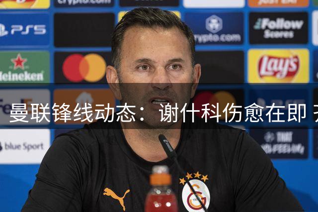 曼联锋线动态：谢什科伤愈在即 齐尔克泽留队概率大增