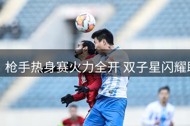 枪手热身赛火力全开 双子星闪耀助两球领先