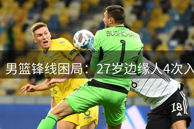 男篮锋线困局：27岁边缘人4次入选国家队 郭士强选人标准引争议