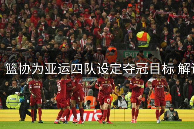 篮协为亚运四队设定夺冠目标 解说坦言压力不小