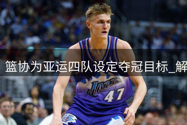篮协为亚运四队设定夺冠目标 解说坦言压力不小