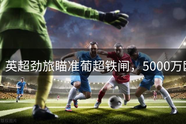 英超劲旅瞄准葡超铁闸，5000万欧高额标价难倒诺丁汉森林