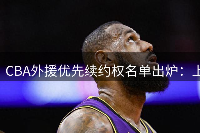 CBA外援优先续约权名单出炉：上海焊死双核，四队清零，广厦捏住MVP筹码